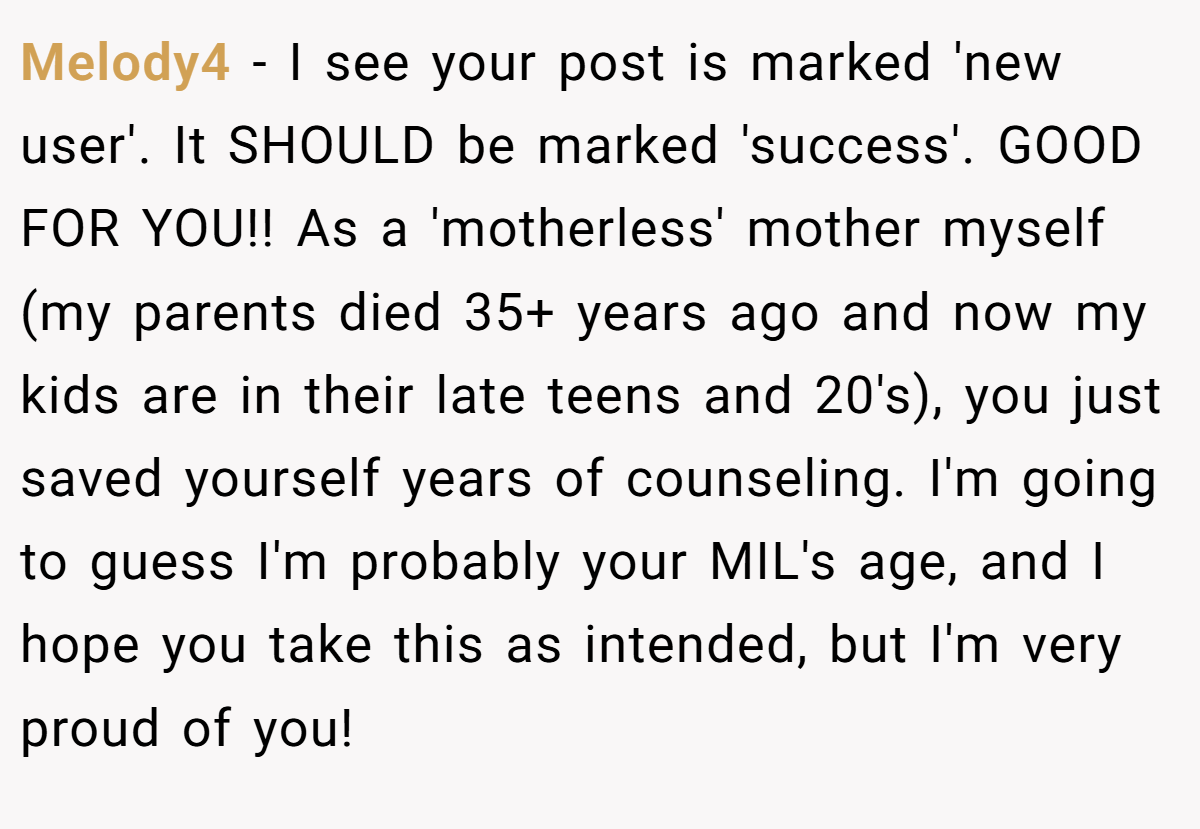 Melody4 − I see your post is marked 'new user'. It SHOULD be marked 'success'. GOOD FOR YOU!! As a 'motherless' mother myself (my parents died 35+ years ago and now my kids are in their late teens and 20's), you just saved yourself years of counseling. I'm going to guess I'm probably your MIL's age, and I hope you take this as intended, but I'm very proud of you!