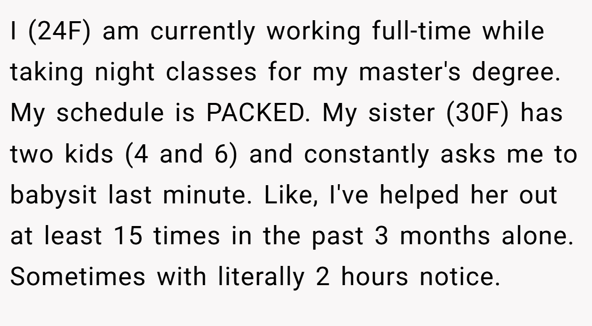 I (24F) am currently working full-time while taking night classes for my master's degree. My schedule is PACKED. My sister (30F) has two kids (4 and 6) and constantly asks me to babysit last minute. Like, I've helped her out at least 15 times in the past 3 months alone. Sometimes with literally 2 hours notice.