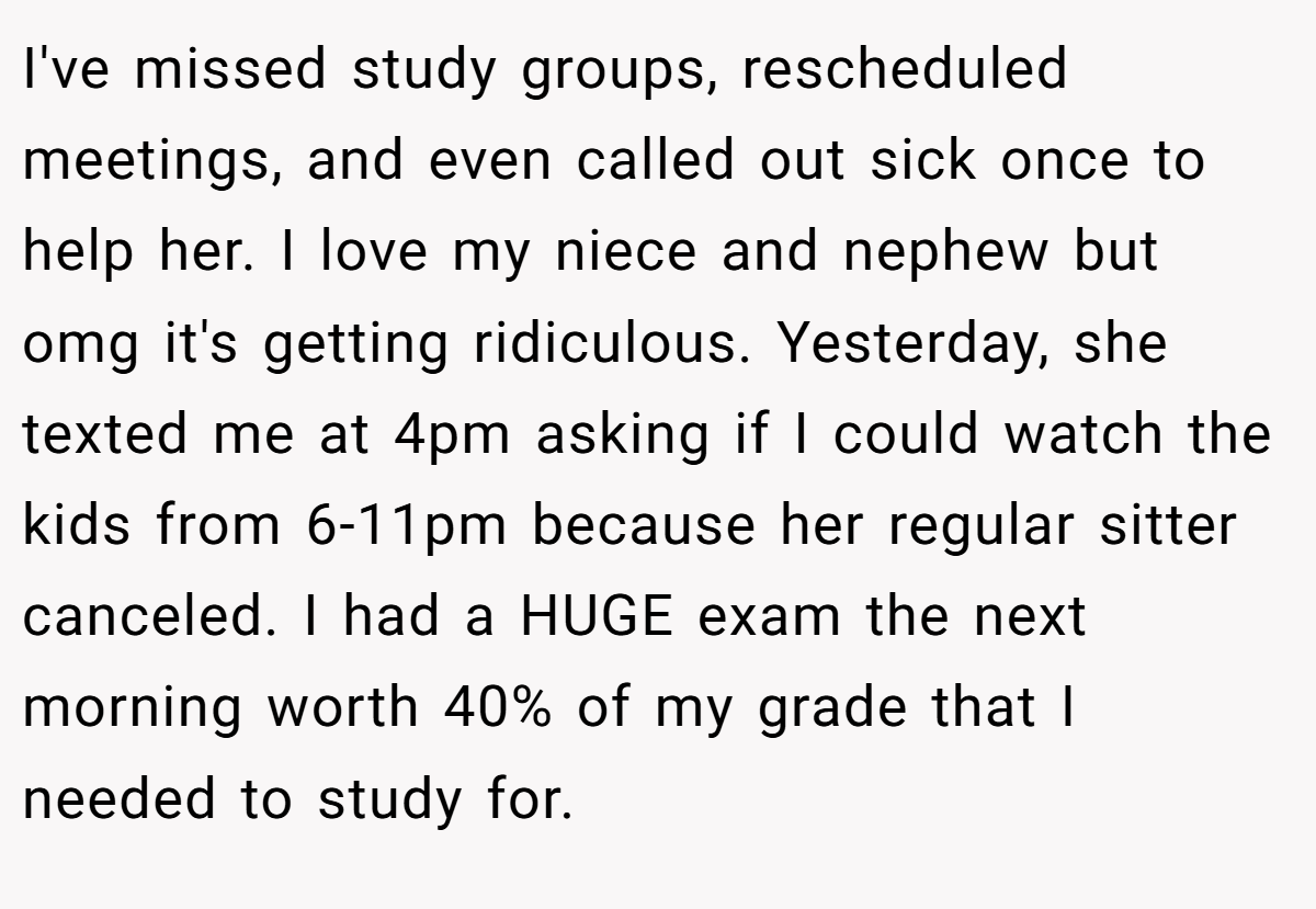 I've missed study groups, rescheduled meetings, and even called out sick once to help her. I love my niece and nephew but omg it's getting ridiculous. Yesterday, she texted me at 4pm asking if I could watch the kids from 6-11pm because her regular sitter canceled. I had a HUGE exam the next morning worth 40% of my grade that I needed to study for.