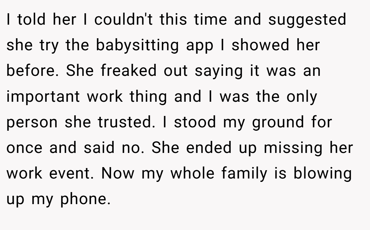 I told her I couldn't this time and suggested she try the babysitting app I showed her before. She freaked out saying it was an important work thing and I was the only person she trusted. I stood my ground for once and said no. She ended up missing her work event. Now my whole family is blowing up my phone.