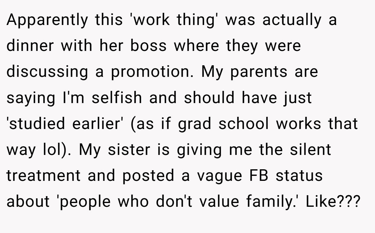 Apparently this 'work thing' was actually a dinner with her boss where they were discussing a promotion. My parents are saying I'm selfish and should have just 'studied earlier' (as if grad school works that way lol). My sister is giving me the silent treatment and posted a vague FB status about 'people who don't value family.' Like???