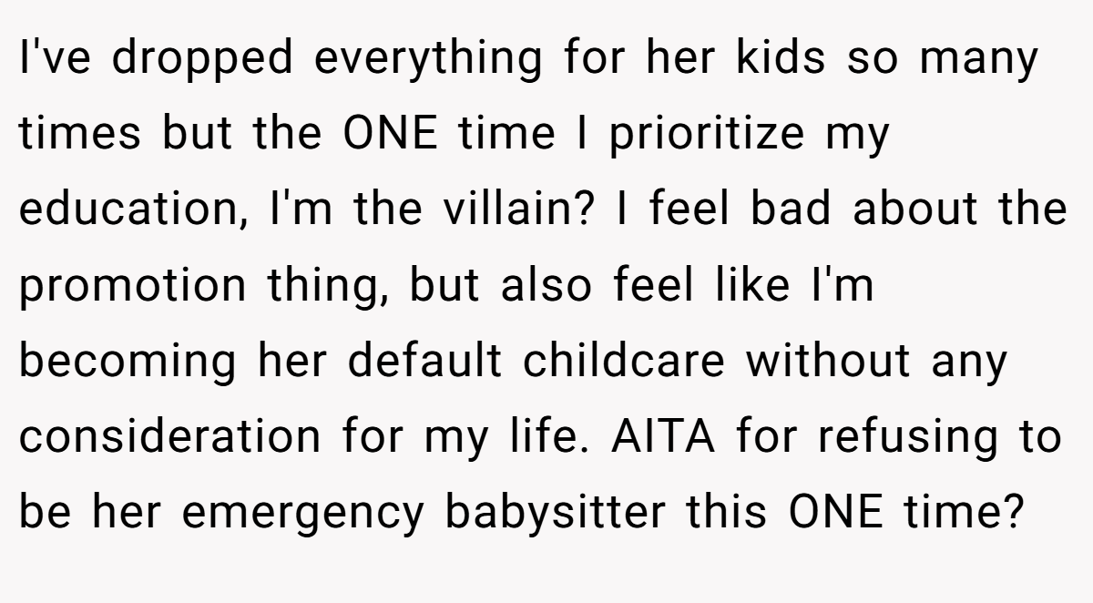 I've dropped everything for her kids so many times but the ONE time I prioritize my education, I'm the villain? I feel bad about the promotion thing, but also feel like I'm becoming her default childcare without any consideration for my life. AITA for refusing to be her emergency babysitter this ONE time?