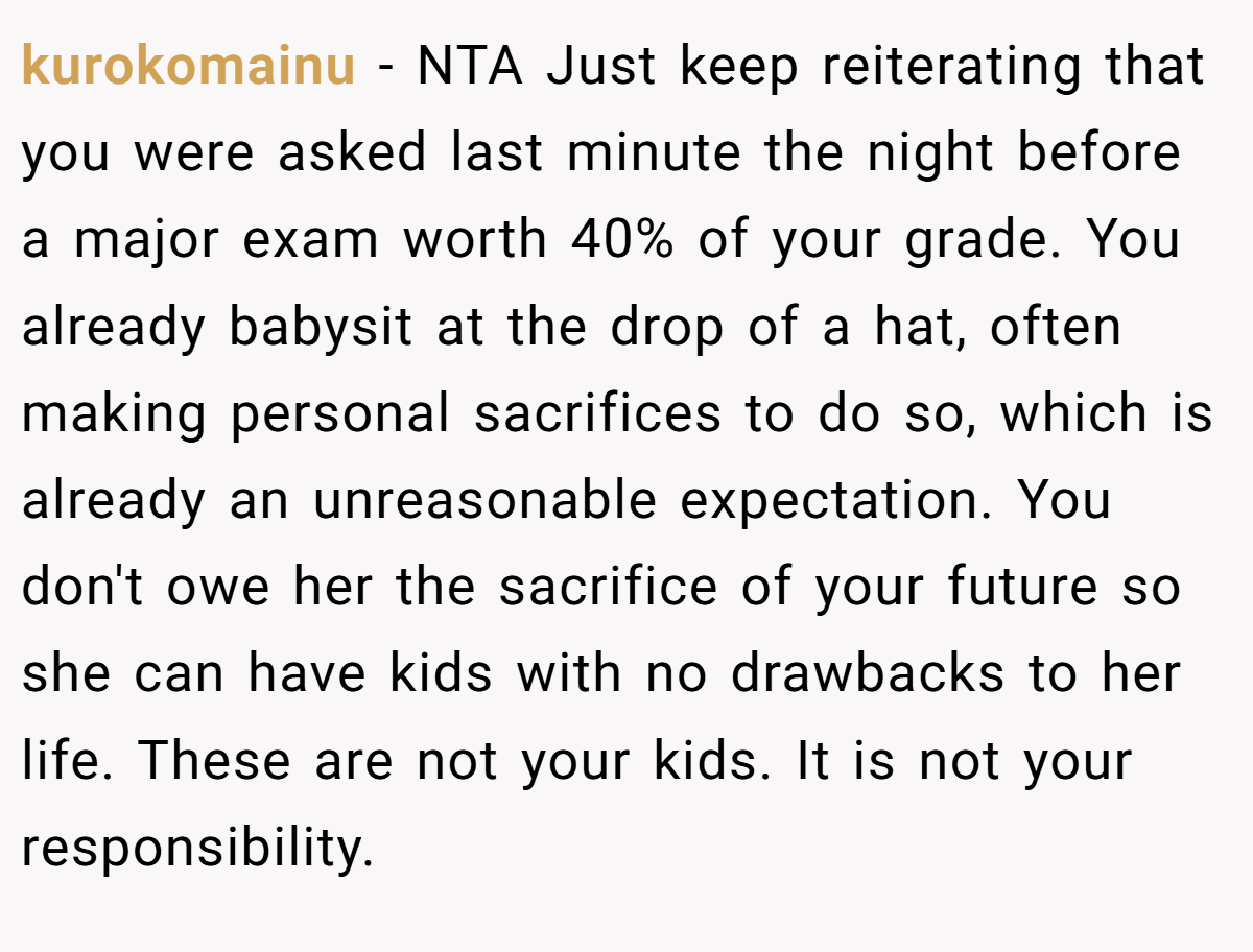 kurokomainu − NTA Just keep reiterating that you were asked last minute the night before a major exam worth 40% of your grade. You already babysit at the drop of a hat, often making personal sacrifices to do so, which is already an unreasonable expectation. You don't owe her the sacrifice of your future so she can have kids with no drawbacks to her life. These are not your kids. It is not your responsibility.