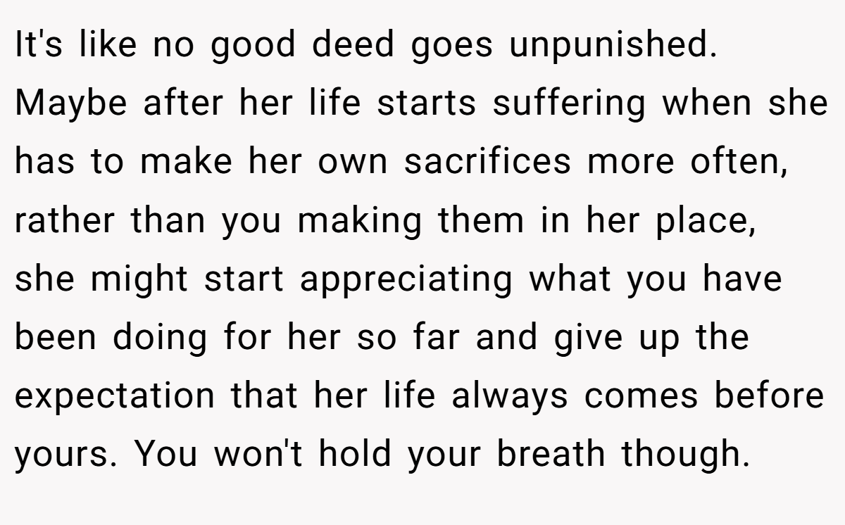 It's like no good deed goes unpunished. Maybe after her life starts suffering when she has to make her own sacrifices more often, rather than you making them in her place, she might start appreciating what you have been doing for her so far and give up the expectation that her life always comes before yours. You won't hold your breath though.