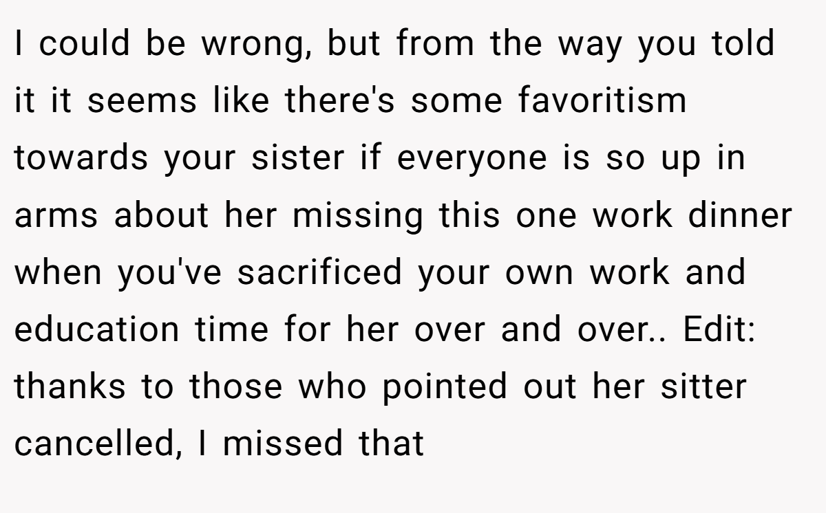 I could be wrong, but from the way you told it it seems like there's some favoritism towards your sister if everyone is so up in arms about her missing this one work dinner when you've sacrificed your own work and education time for her over and over.. Edit: thanks to those who pointed out her sitter cancelled, I missed that