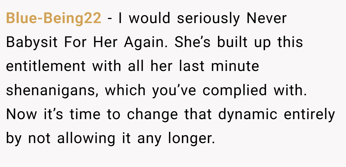 Blue-Being22 − I would seriously Never Babysit For Her Again. She’s built up this entitlement with all her last minute shenanigans, which you’ve complied with. Now it’s time to change that dynamic entirely by not allowing it any longer. 