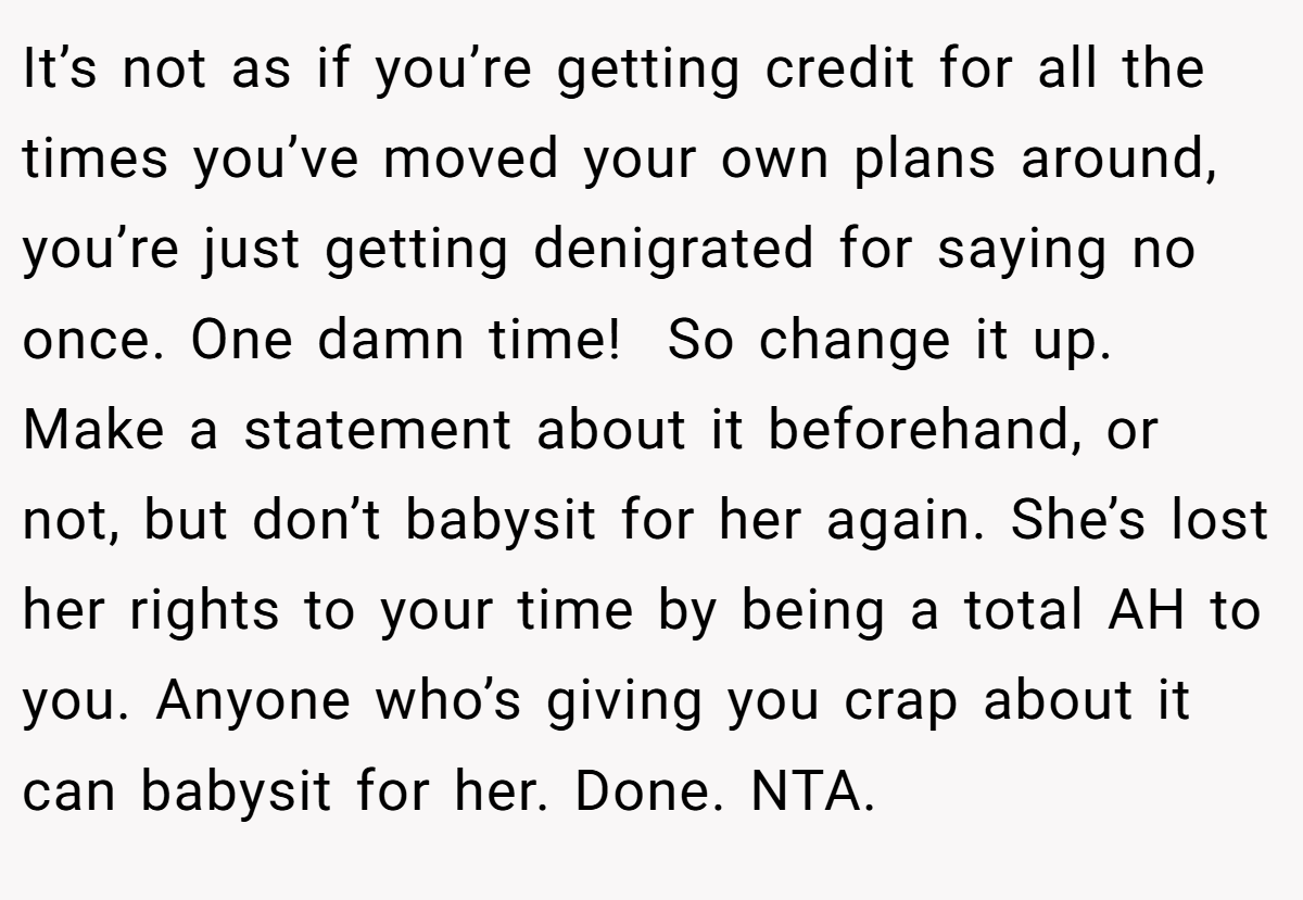 It’s not as if you’re getting credit for all the times you’ve moved your own plans around, you’re just getting denigrated for saying no once. One damn time!  So change it up. Make a statement about it beforehand, or not, but don’t babysit for her again. She’s lost her rights to your time by being a total AH to you. Anyone who’s giving you crap about it can babysit for her. Done. NTA.