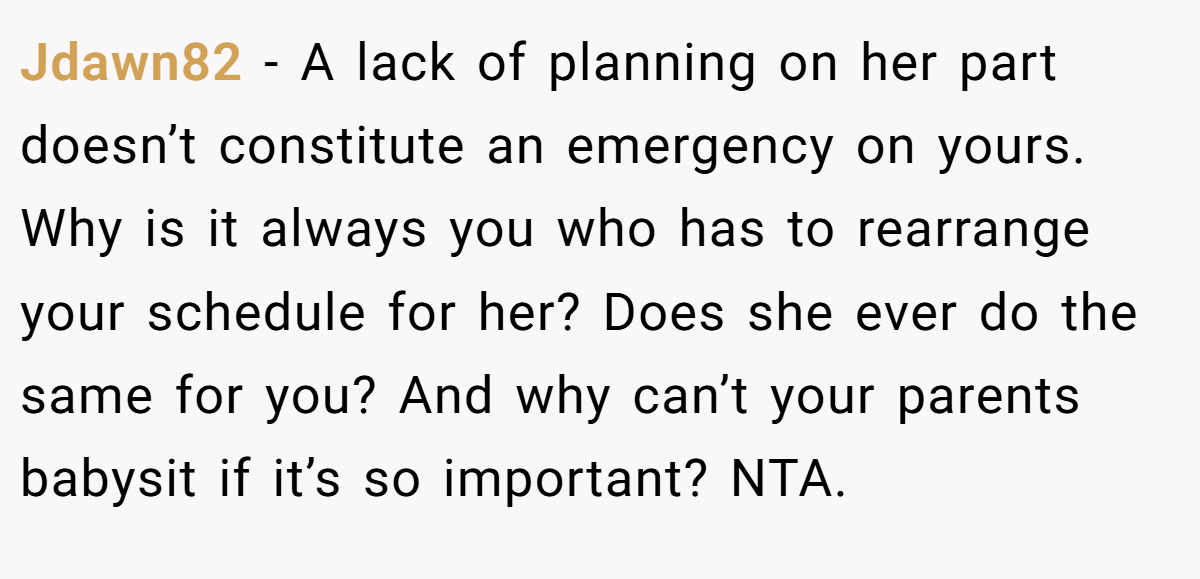 Jdawn82 − A lack of planning on her part doesn’t constitute an emergency on yours. Why is it always you who has to rearrange your schedule for her? Does she ever do the same for you? And why can’t your parents babysit if it’s so important? NTA.