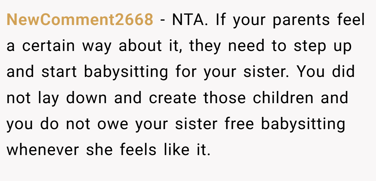 NewComment2668 − NTA. If your parents feel a certain way about it, they need to step up and start babysitting for your sister. You did not lay down and create those children and you do not owe your sister free babysitting whenever she feels like it.