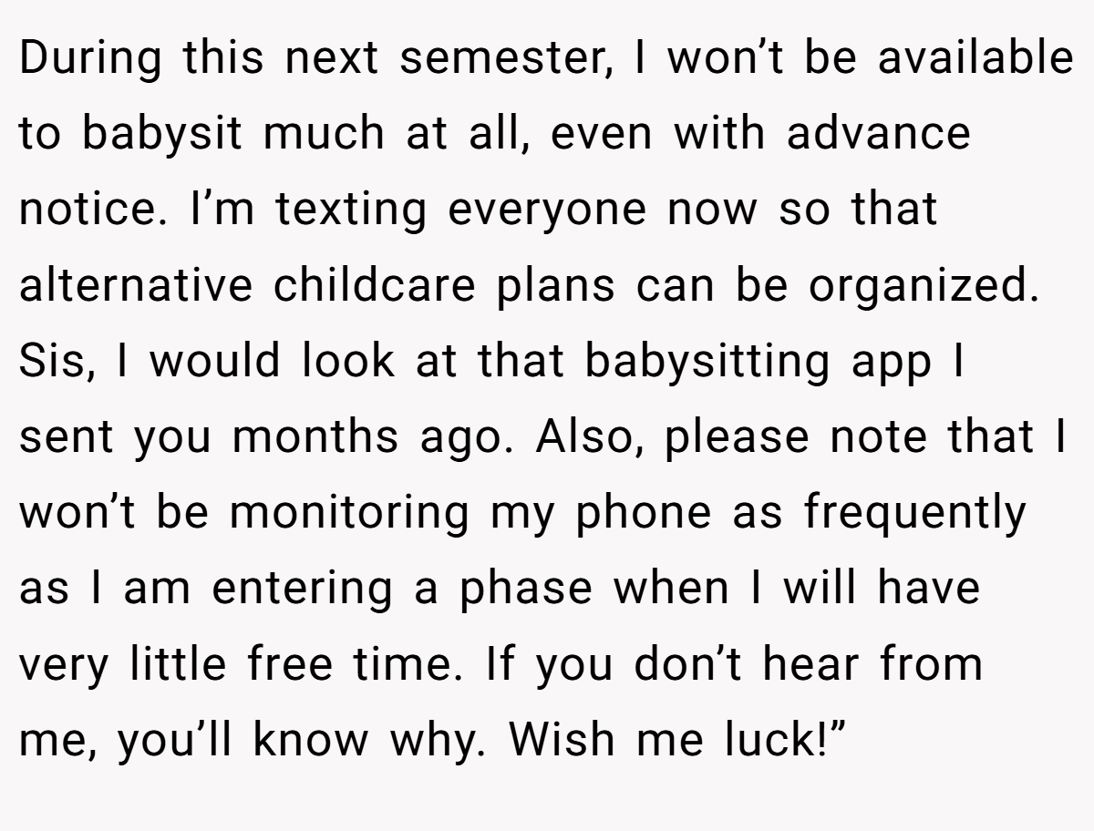 During this next semester, I won’t be available to babysit much at all, even with advance notice. I’m texting everyone now so that alternative childcare plans can be organized. Sis, I would look at that babysitting app I sent you months ago. Also, please note that I won’t be monitoring my phone as frequently as I am entering a phase when I will have very little free time. If you don’t hear from me, you’ll know why. Wish me luck!”