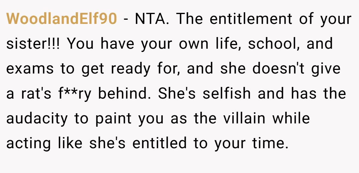 WoodlandElf90 − NTA. The entitlement of your sister!!! You have your own life, school, and exams to get ready for, and she doesn't give a rat's f**ry behind. She's selfish and has the audacity to paint you as the villain while acting like she's entitled to your time.