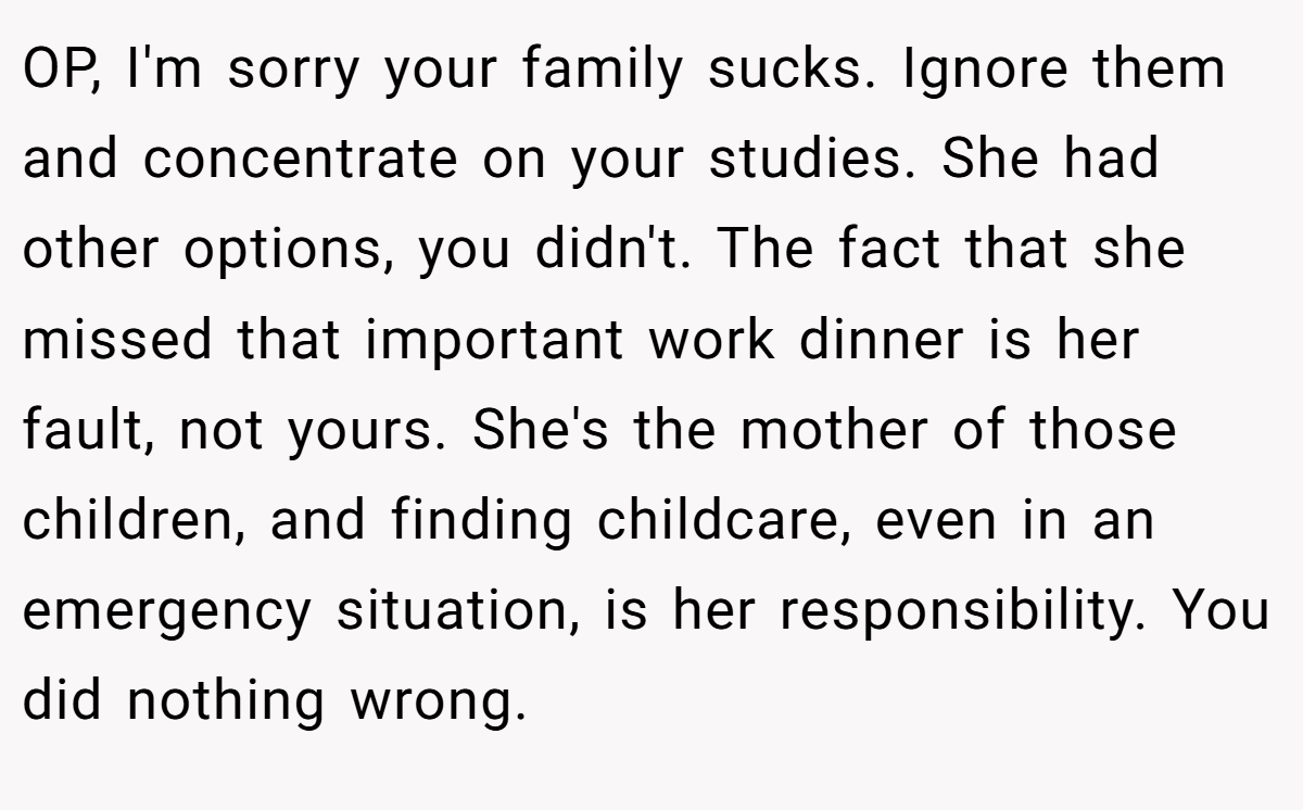 OP, I'm sorry your family sucks. Ignore them and concentrate on your studies. She had other options, you didn't. The fact that she missed that important work dinner is her fault, not yours. She's the mother of those children, and finding childcare, even in an emergency situation, is her responsibility. You did nothing wrong.