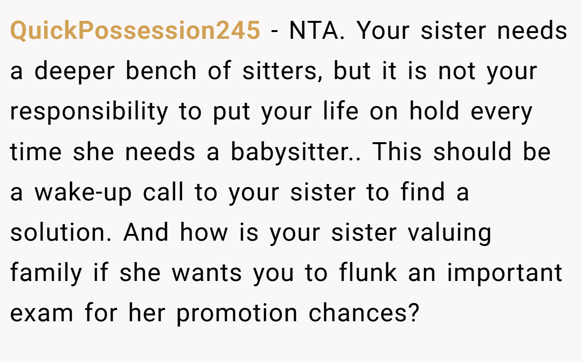 QuickPossession245 − NTA. Your sister needs a deeper bench of sitters, but it is not your responsibility to put your life on hold every time she needs a babysitter.. This should be a wake-up call to your sister to find a solution. And how is your sister valuing family if she wants you to flunk an important exam for her promotion chances?