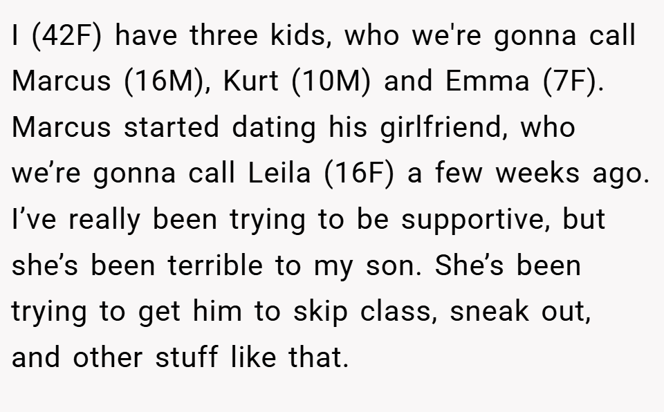 I (42F) have three kids, who we're gonna call Marcus (16M), Kurt (10M) and Emma (7F). Marcus started dating his girlfriend, who we’re gonna call Leila (16F) a few weeks ago. I’ve really been trying to be supportive, but she’s been terrible to my son. She’s been trying to get him to skip class, sneak out, and other stuff like that.