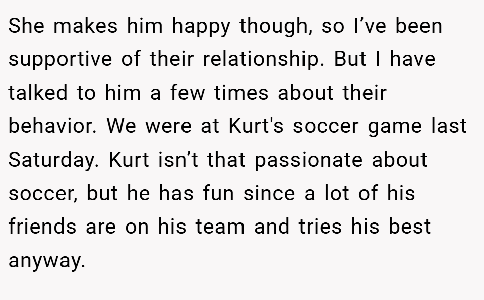 She makes him happy though, so I’ve been supportive of their relationship. But I have talked to him a few times about their behavior. We were at Kurt's soccer game last Saturday. Kurt isn’t that passionate about soccer, but he has fun since a lot of his friends are on his team and tries his best anyway.