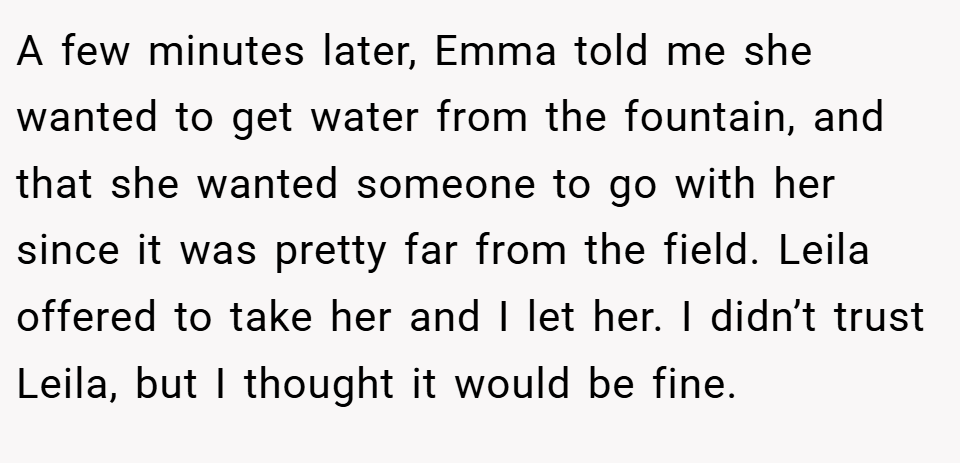 A few minutes later, Emma told me she wanted to get water from the fountain, and that she wanted someone to go with her since it was pretty far from the field. Leila offered to take her and I let her. I didn’t trust Leila, but I thought it would be fine.