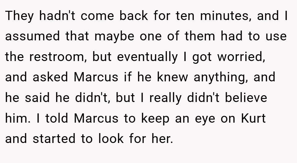 They hadn't come back for ten minutes, and I assumed that maybe one of them had to use the restroom, but eventually I got worried, and asked Marcus if he knew anything, and he said he didn't, but I really didn't believe him. I told Marcus to keep an eye on Kurt and started to look for her.