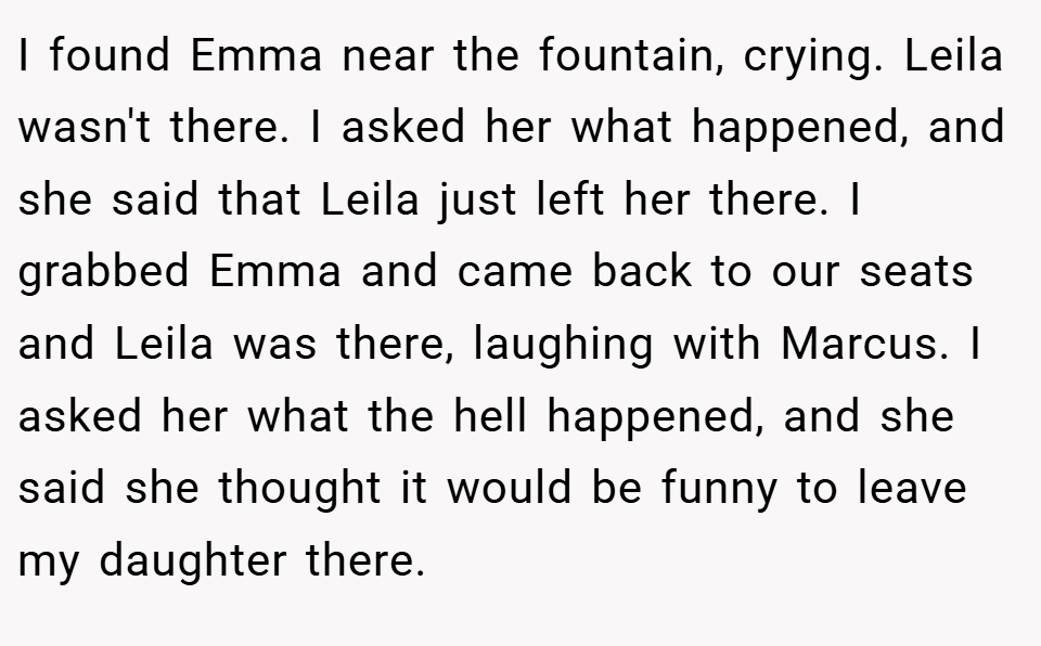 I found Emma near the fountain, crying. Leila wasn't there. I asked her what happened, and she said that Leila just left her there. I grabbed Emma and came back to our seats and Leila was there, laughing with Marcus. I asked her what the hell happened, and she said she thought it would be funny to leave my daughter there.