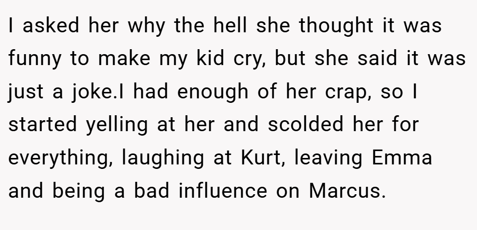 I asked her why the hell she thought it was funny to make my kid cry, but she said it was just a joke.I had enough of her crap, so I started yelling at her and scolded her for everything, laughing at Kurt, leaving Emma and being a bad influence on Marcus.