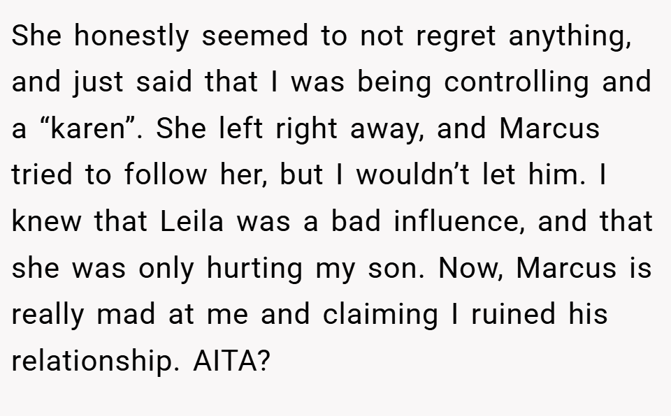 She honestly seemed to not regret anything, and just said that I was being controlling and a “karen”. She left right away, and Marcus tried to follow her, but I wouldn’t let him. I knew that Leila was a bad influence, and that she was only hurting my son. Now, Marcus is really mad at me and claiming I ruined his relationship. AITA?