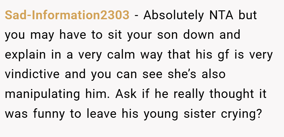 Sad-Information2303 − Absolutely NTA but you may have to sit your son down and explain in a very calm way that his gf is very vindictive and you can see she’s also manipulating him. Ask if he really thought it was funny to leave his young sister crying?