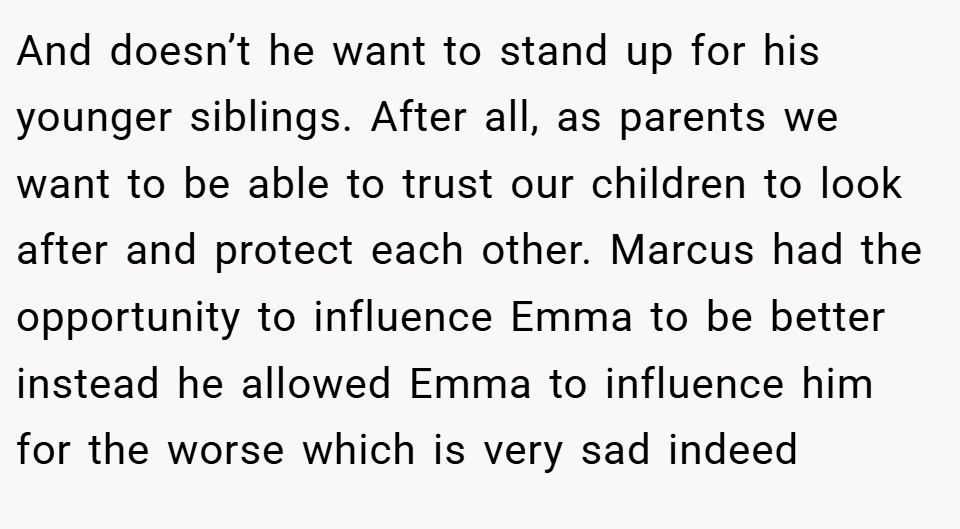 And doesn’t he want to stand up for his younger siblings. After all, as parents we want to be able to trust our children to look after and protect each other. Marcus had the opportunity to influence Emma to be better instead he allowed Emma to influence him for the worse which is very sad indeed