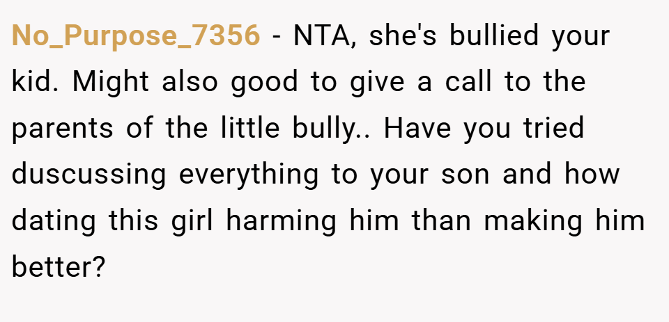 No_Purpose_7356 − NTA, she's bullied your kid. Might also good to give a call to the parents of the little bully.. Have you tried duscussing everything to your son and how dating this girl harming him than making him better?