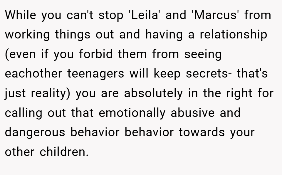 While you can't stop 'Leila' and 'Marcus' from working things out and having a relationship (even if you forbid them from seeing eachother teenagers will keep secrets- that's just reality) you are absolutely in the right for calling out that emotionally abusive and dangerous behavior behavior towards your other children.