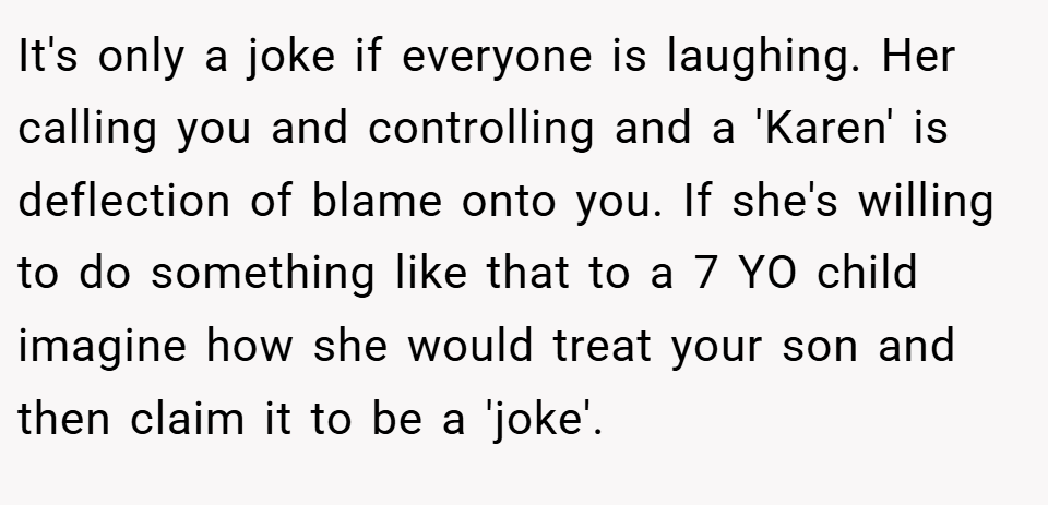 It's only a joke if everyone is laughing. Her calling you and controlling and a 'Karen' is deflection of blame onto you. If she's willing to do something like that to a 7 YO child imagine how she would treat your son and then claim it to be a 'joke'.