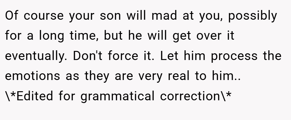 Of course your son will mad at you, possibly for a long time, but he will get over it eventually. Don't force it. Let him process the emotions as they are very real to him.. \*Edited for grammatical correction\*