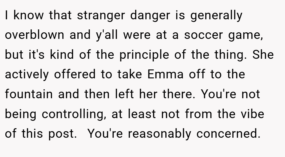 I know that stranger danger is generally overblown and y'all were at a soccer game, but it's kind of the principle of the thing. She actively offered to take Emma off to the fountain and then left her there. You're not being controlling, at least not from the vibe of this post.  You're reasonably concerned.