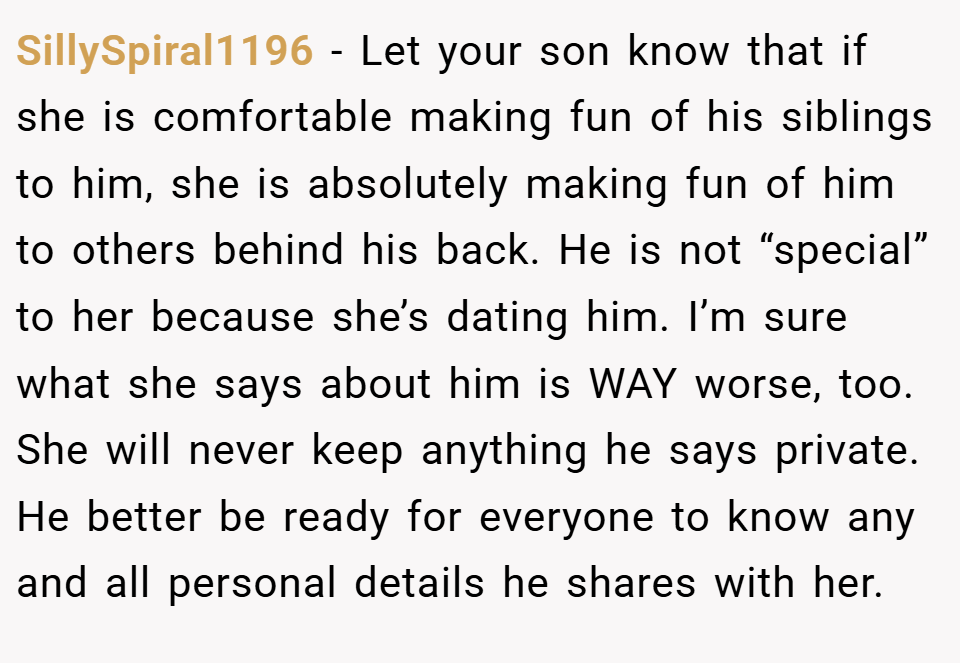 SillySpiral1196 − Let your son know that if she is comfortable making fun of his siblings to him, she is absolutely making fun of him to others behind his back. He is not “special” to her because she’s dating him. I’m sure what she says about him is WAY worse, too. She will never keep anything he says private. He better be ready for everyone to know any and all personal details he shares with her.