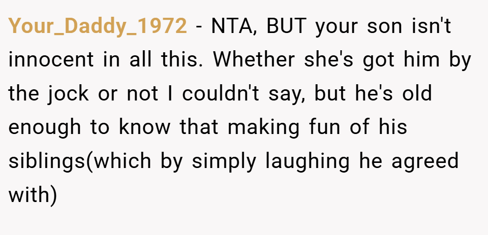 Your_Daddy_1972 − NTA, BUT your son isn't innocent in all this. Whether she's got him by the jock or not I couldn't say, but he's old enough to know that making fun of his siblings(which by simply laughing he agreed with)