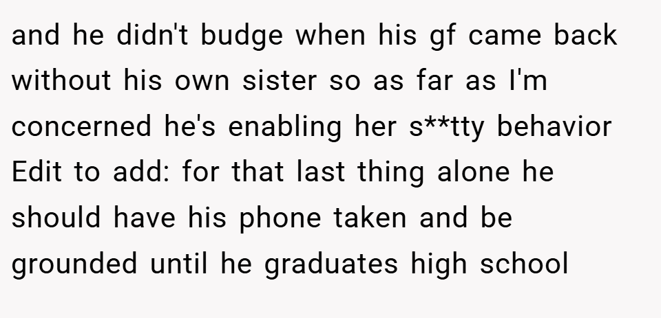 and he didn't budge when his gf came back without his own sister so as far as I'm concerned he's enabling her s**tty behavior Edit to add: for that last thing alone he should have his phone taken and be grounded until he graduates high school
