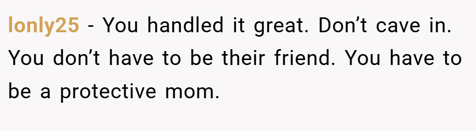 lonly25 − You handled it great. Don’t cave in. You don’t have to be their friend. You have to be a protective mom.
