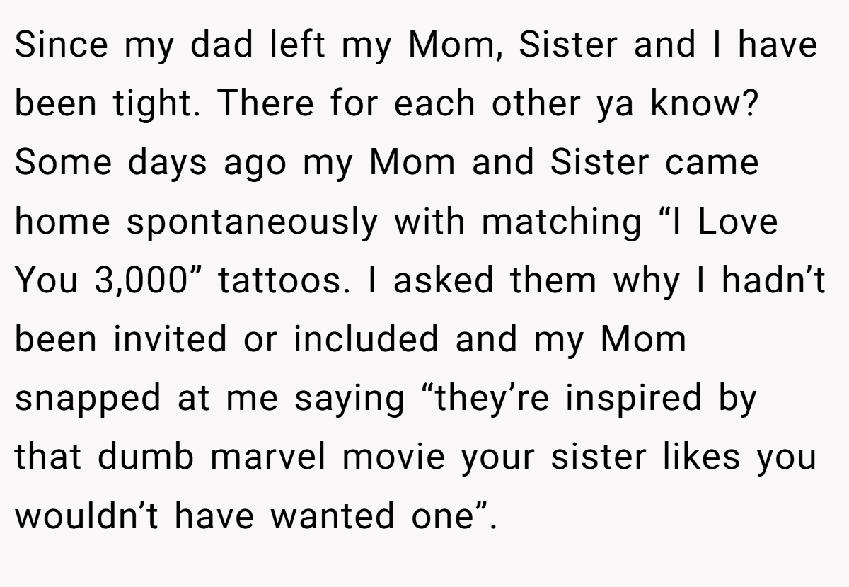 Since my dad left my Mom, Sister and I have been tight. There for each other ya know? Some days ago my Mom and Sister came home spontaneously with matching “I Love You 3,000” tattoos. I asked them why I hadn’t been invited or included and my Mom snapped at me saying “they’re inspired by that dumb marvel movie your sister likes you wouldn’t have wanted one”.