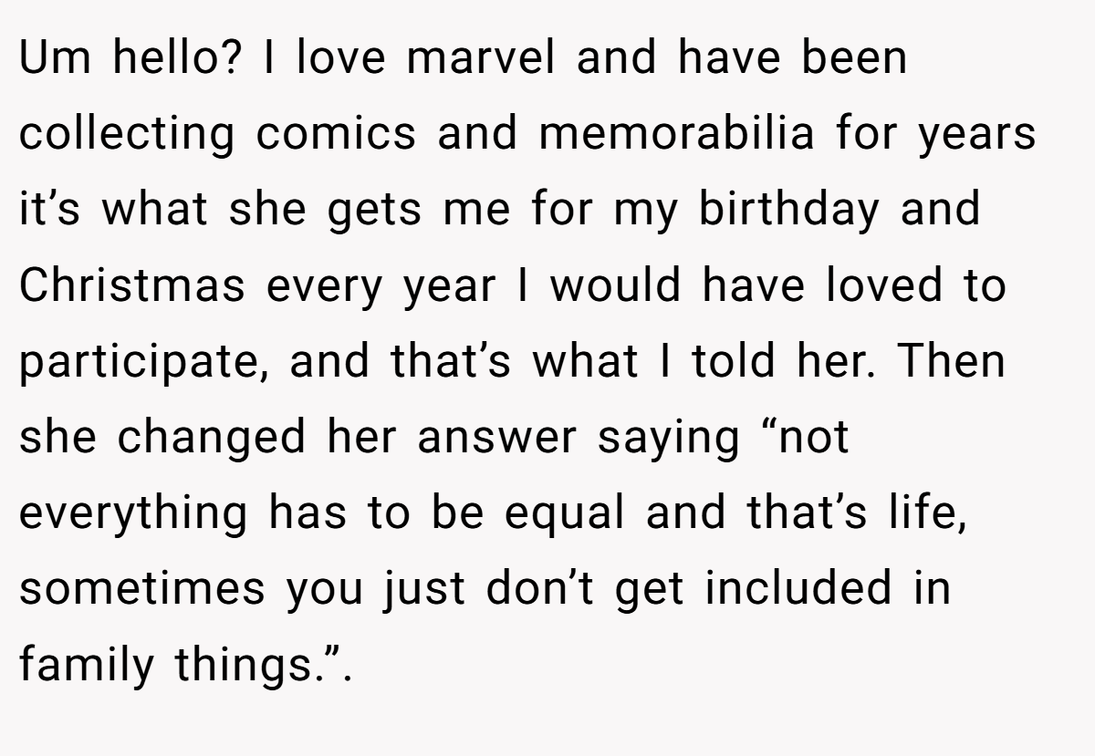 Um hello? I love marvel and have been collecting comics and memorabilia for years it’s what she gets me for my birthday and Christmas every year I would have loved to participate, and that’s what I told her. Then she changed her answer saying “not everything has to be equal and that’s life, sometimes you just don’t get included in family things.”.