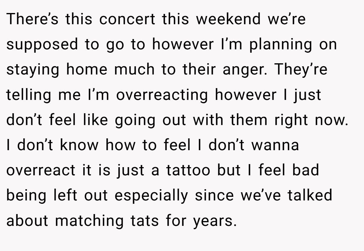 There’s this concert this weekend we’re supposed to go to however I’m planning on staying home much to their anger. They’re telling me I’m overreacting however I just don’t feel like going out with them right now. I don’t know how to feel I don’t wanna overreact it is just a tattoo but I feel bad being left out especially since we’ve talked about matching tats for years.