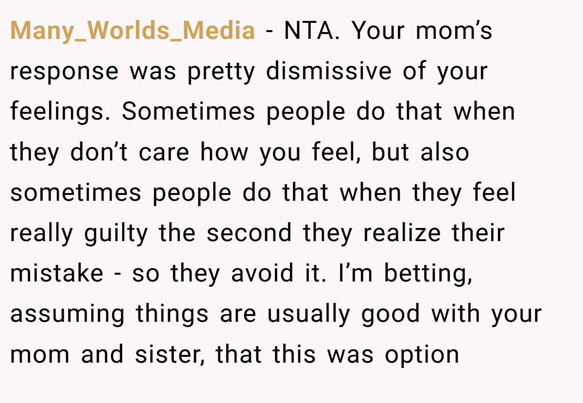 Many_Worlds_Media − NTA. Your mom’s response was pretty dismissive of your feelings. Sometimes people do that when they don’t care how you feel, but also sometimes people do that when they feel really guilty the second they realize their mistake - so they avoid it. I’m betting, assuming things are usually good with your mom and sister, that this was option