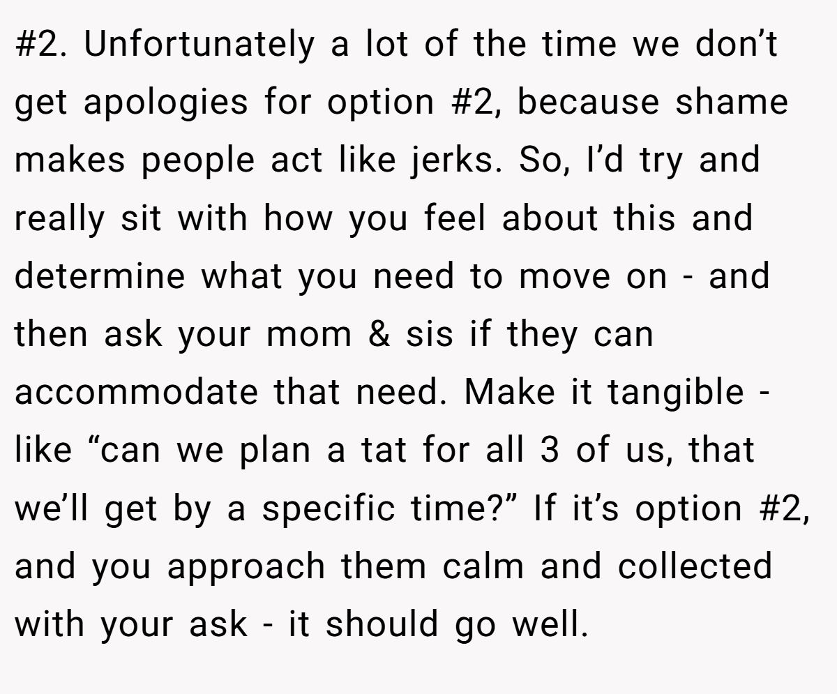 #2. Unfortunately a lot of the time we don’t get apologies for option #2, because shame makes people act like jerks. So, I’d try and really sit with how you feel about this and determine what you need to move on - and then ask your mom & sis if they can accommodate that need. Make it tangible - like “can we plan a tat for all 3 of us, that we’ll get by a specific time?” If it’s option #2, and you approach them calm and collected with your ask - it should go well.