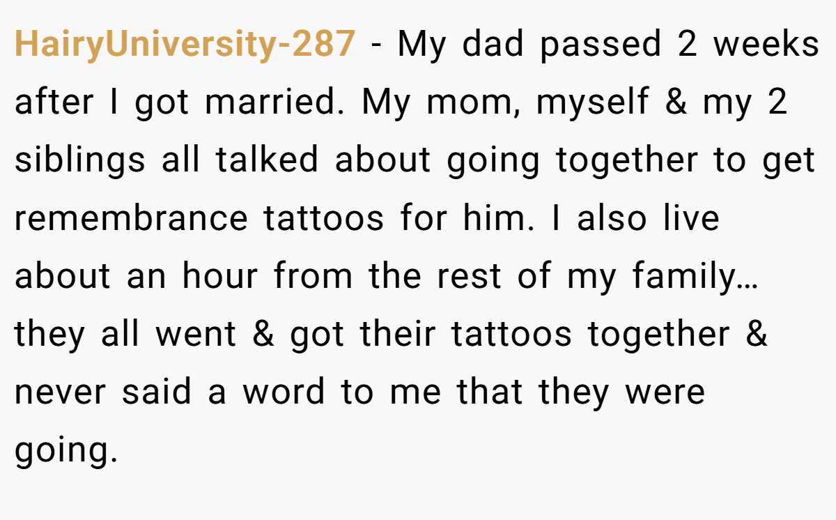 HairyUniversity-287 − My dad passed 2 weeks after I got married. My mom, myself & my 2 siblings all talked about going together to get remembrance tattoos for him. I also live about an hour from the rest of my family… they all went & got their tattoos together & never said a word to me that they were going.