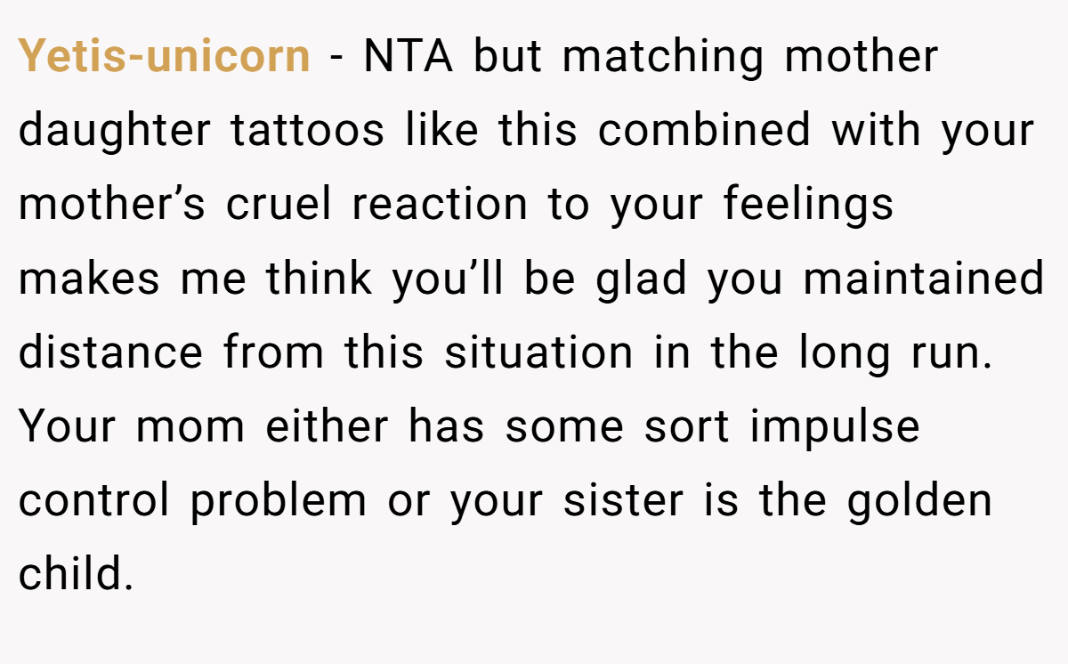 Yetis-unicorn − NTA but matching mother daughter tattoos like this combined with your mother’s cruel reaction to your feelings makes me think you’ll be glad you maintained distance from this situation in the long run. Your mom either has some sort impulse control problem or your sister is the golden child.