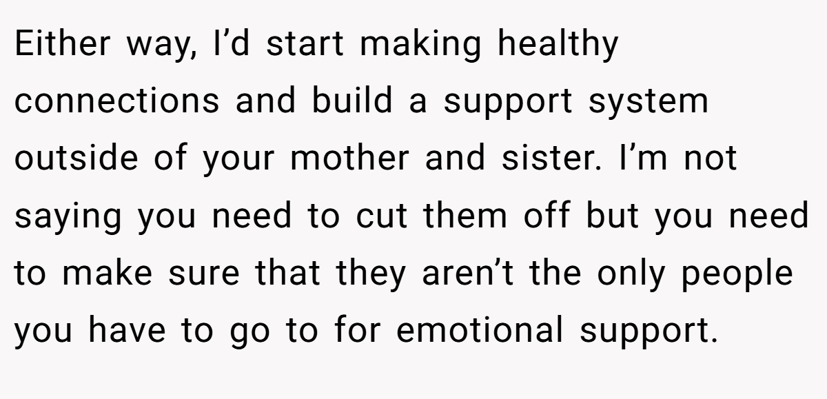 Either way, I’d start making healthy connections and build a support system outside of your mother and sister. I’m not saying you need to cut them off but you need to make sure that they aren’t the only people you have to go to for emotional support.