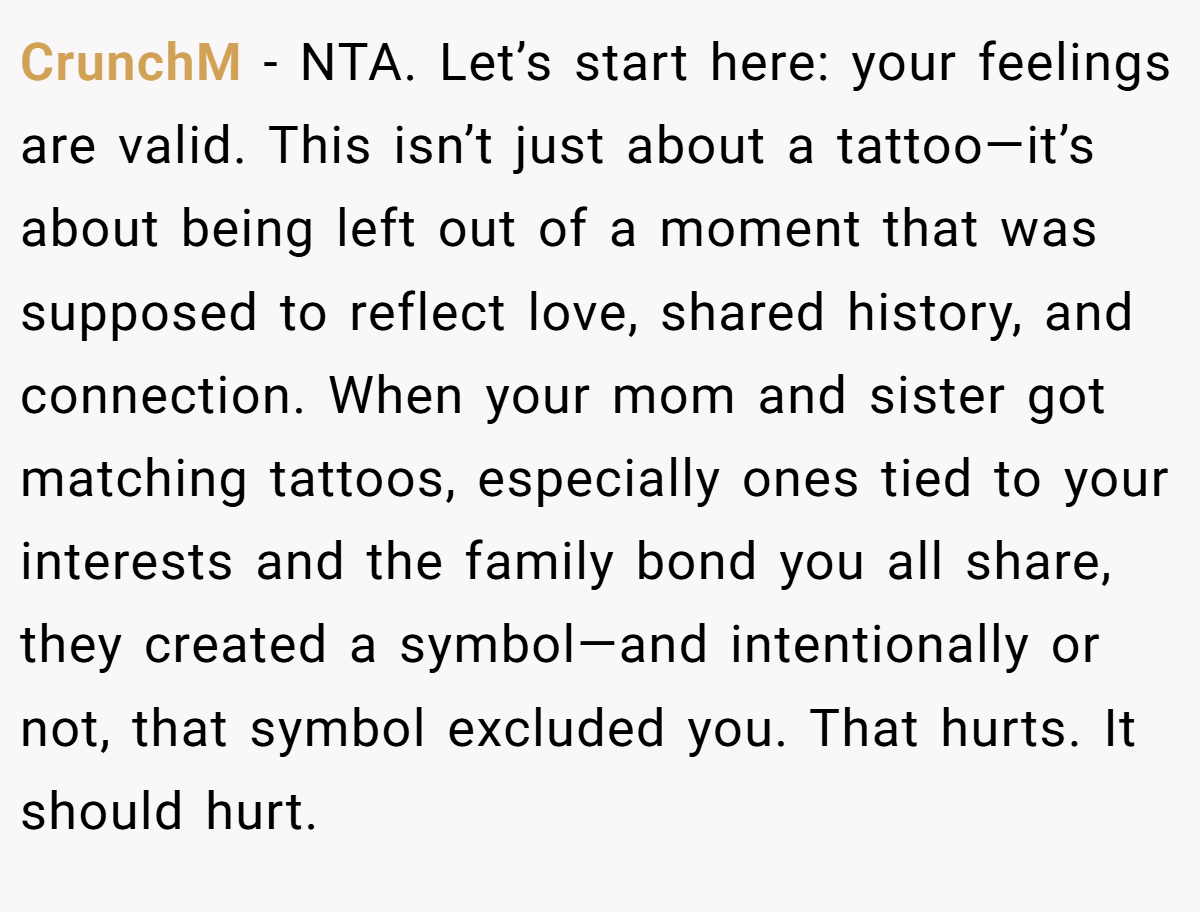 CrunchM − NTA. Let’s start here: your feelings are valid. This isn’t just about a tattoo—it’s about being left out of a moment that was supposed to reflect love, shared history, and connection. When your mom and sister got matching tattoos, especially ones tied to your interests and the family bond you all share, they created a symbol—and intentionally or not, that symbol excluded you. That hurts. It should hurt.