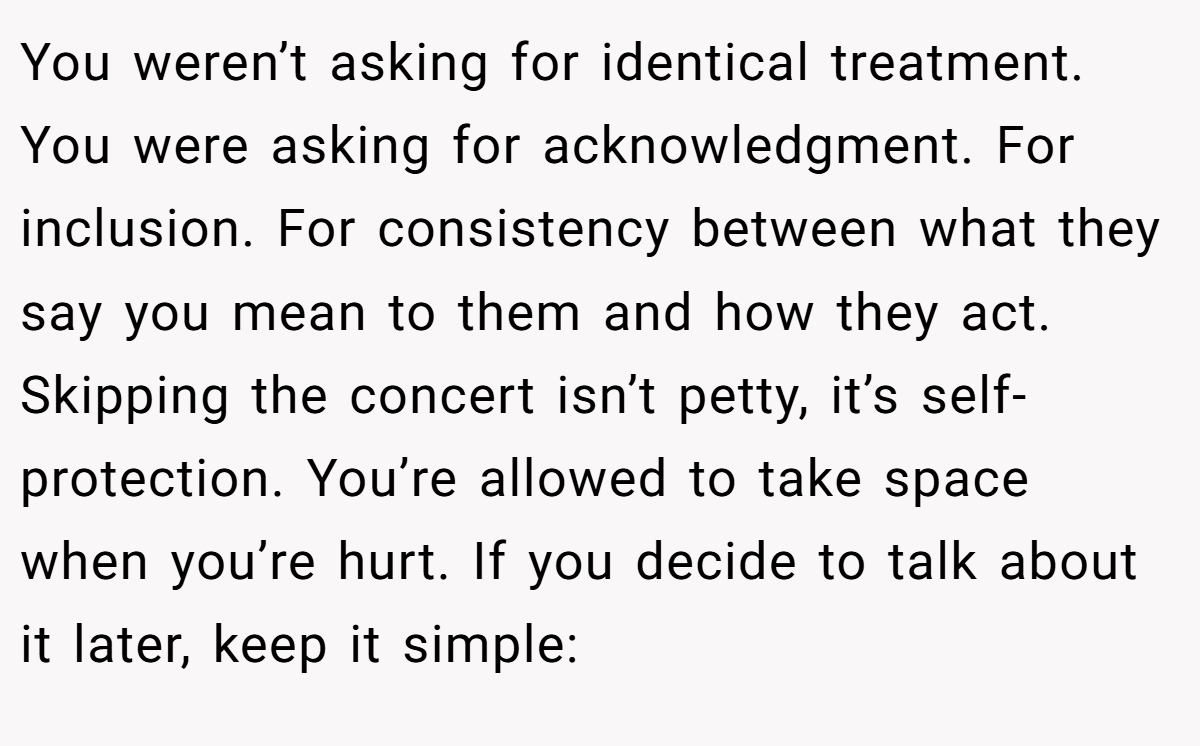 You weren’t asking for identical treatment. You were asking for acknowledgment. For inclusion. For consistency between what they say you mean to them and how they act. Skipping the concert isn’t petty, it’s self-protection. You’re allowed to take space when you’re hurt. If you decide to talk about it later, keep it simple: