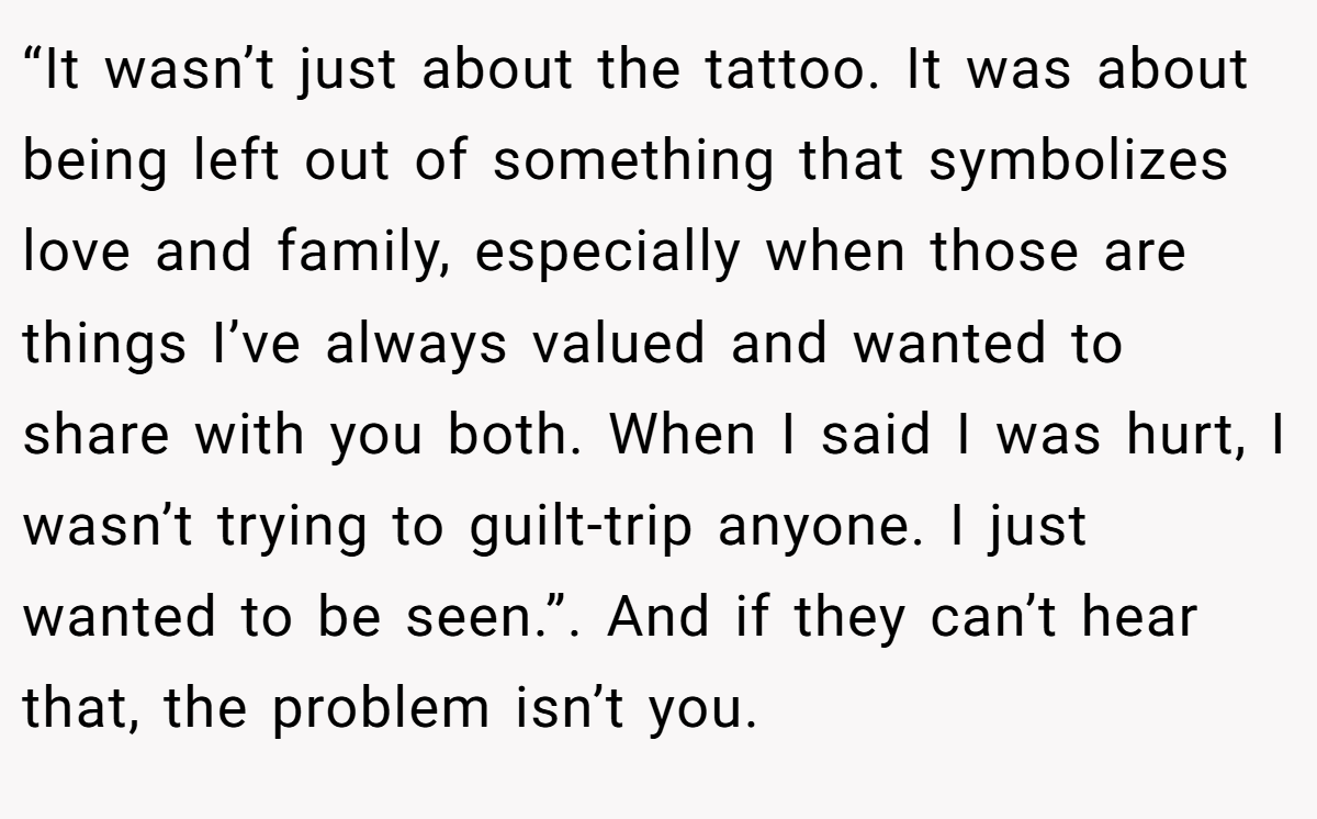 “It wasn’t just about the tattoo. It was about being left out of something that symbolizes love and family, especially when those are things I’ve always valued and wanted to share with you both. When I said I was hurt, I wasn’t trying to guilt-trip anyone. I just wanted to be seen.”. And if they can’t hear that, the problem isn’t you.