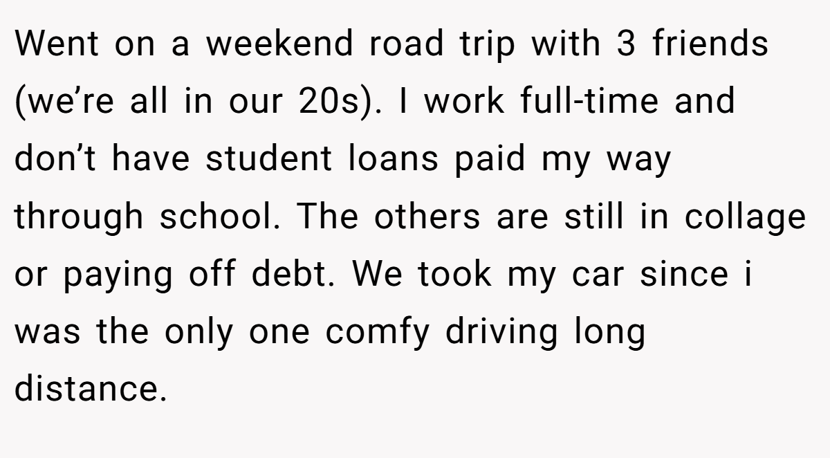 Went on a weekend road trip with 3 friends (we’re all in our 20s). I work full-time and don’t have student loans paid my way through school. The others are still in collage or paying off debt. We took my car since i was the only one comfy driving long distance.