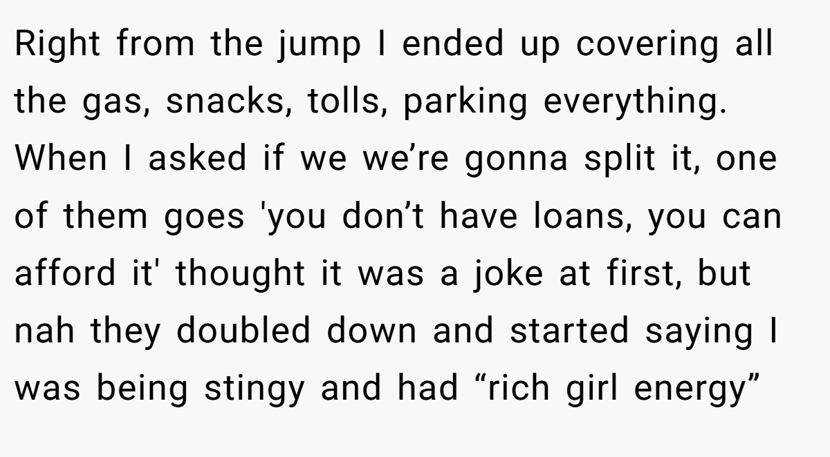 Right from the jump I ended up covering all the gas, snacks, tolls, parking everything. When I asked if we we’re gonna split it, one of them goes 'you don’t have loans, you can afford it' thought it was a joke at first, but nah they doubled down and started saying I was being stingy and had “rich girl energy”