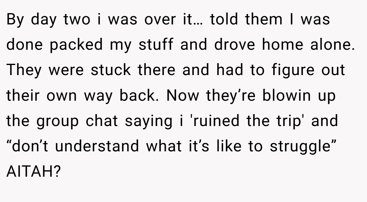 By day two i was over it… told them I was done packed my stuff and drove home alone. They were stuck there and had to figure out their own way back. Now they’re blowin up the group chat saying i 'ruined the trip' and “don’t understand what it’s like to struggle” AITAH?