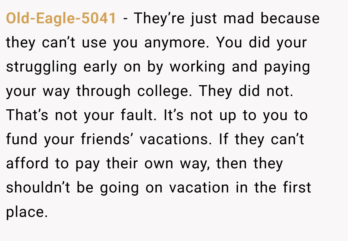 Old-Eagle-5041 − They’re just mad because they can’t use you anymore. You did your struggling early on by working and paying your way through college. They did not. That’s not your fault. It’s not up to you to fund your friends’ vacations. If they can’t afford to pay their own way, then they shouldn’t be going on vacation in the first place.